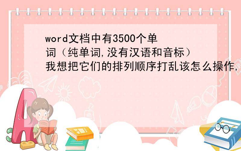 word文档中有3500个单词（纯单词,没有汉语和音标）我想把它们的排列顺序打乱该怎么操作,我需要很多