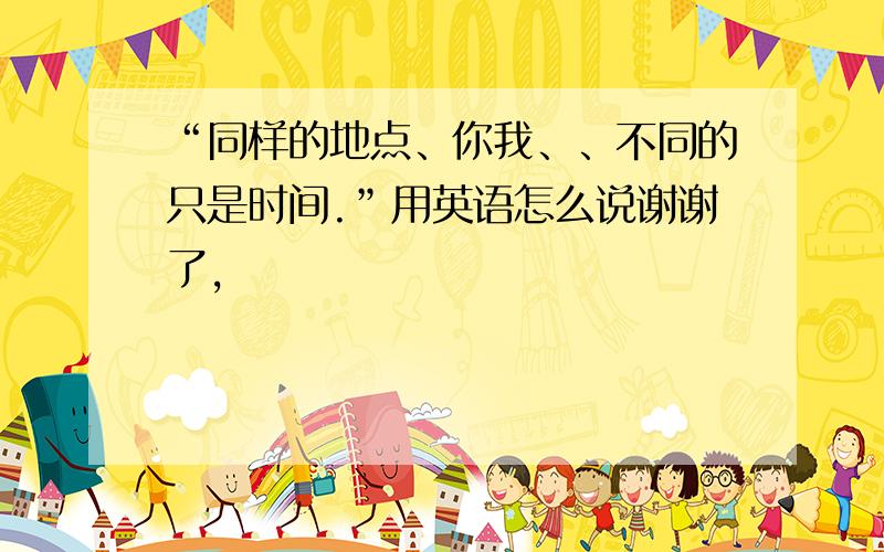 “同样的地点、你我、、不同的只是时间.”用英语怎么说谢谢了,