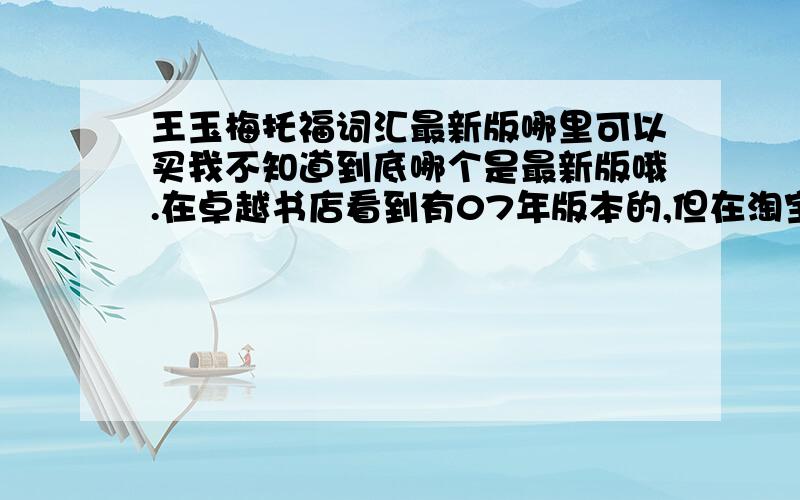 王玉梅托福词汇最新版哪里可以买我不知道到底哪个是最新版哦.在卓越书店看到有07年版本的,但在淘宝上看的都是05年版本,请问王的书到底最新版是多久的呢?请给我说哈谢谢.我都不知道哪