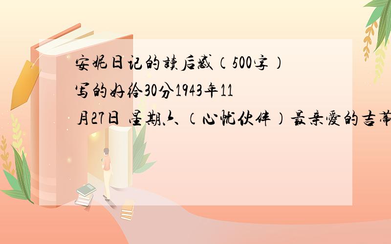 安妮日记的读后感（500字）写的好给30分1943年11月27日 星期六 （心忧伙伴）最亲爱的吉蒂：昨晚我正要入睡的时候,汉妮莉即汉妮莉忽然出现在我眼前.我看见她衣服破烂,面容消瘦憔悴.她注视