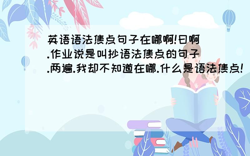 英语语法焦点句子在哪啊!曰啊.作业说是叫抄语法焦点的句子.两遍.我却不知道在哪.什么是语法焦点!（多不多恩?） 话说我的书貌似都不在了.能不能把句子全部写在这上面啊?大侠们救命啊!