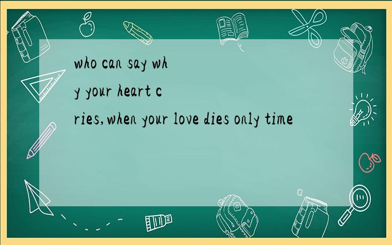 who can say why your heart cries,when your love dies only time