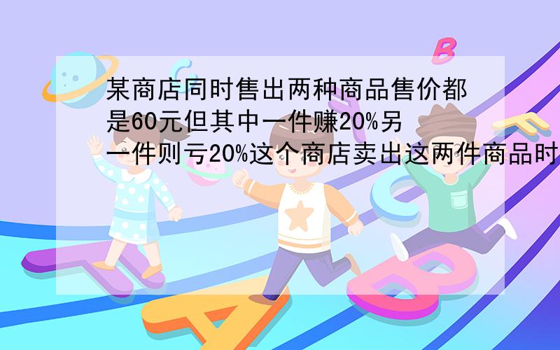 某商店同时售出两种商品售价都是60元但其中一件赚20%另一件则亏20%这个商店卖出这两件商品时赚钱还是亏本