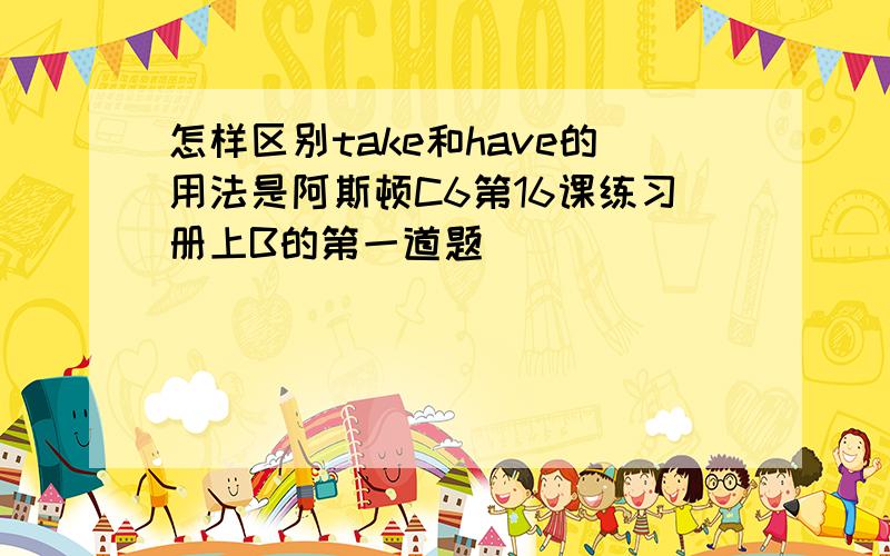 怎样区别take和have的用法是阿斯顿C6第16课练习册上B的第一道题