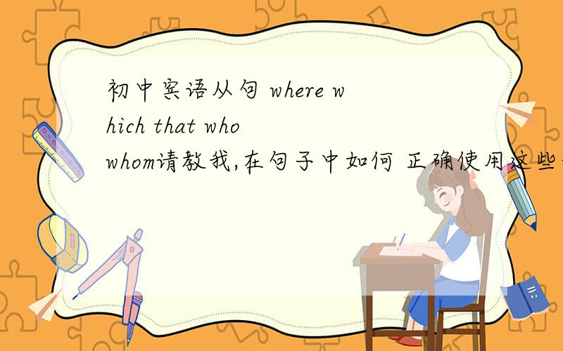 初中宾语从句 where which that who whom请教我,在句子中如何 正确使用这些词,要求 例句.并加说明可以是语法也可以是小技巧请不要复制一大篇的文章,我没时间看,谢谢只要短短几行能让我明白的