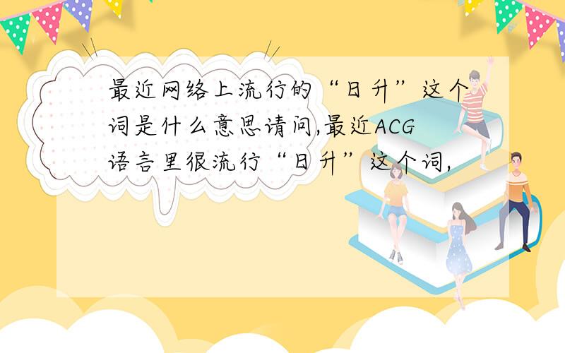 最近网络上流行的“日升”这个词是什么意思请问,最近ACG语言里很流行“日升”这个词,