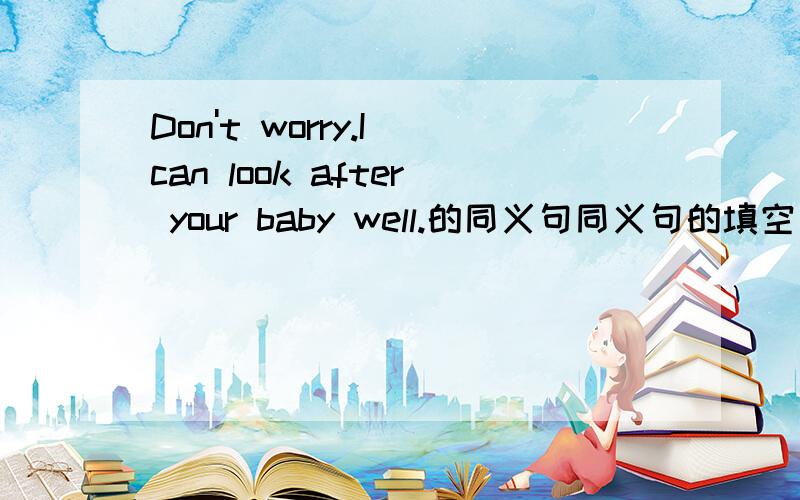 Don't worry.I can look after your baby well.的同义句同义句的填空：Don't worry.I can_____ ______ ______ _______your baby.