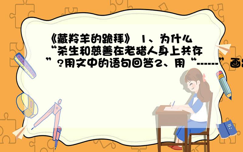 《藏羚羊的跪拜》 1、为什么“杀生和慈善在老猎人身上共存”?用文中的语句回答2、用“------”画出描写藏羚羊跪拜的句子.藏羚羊为什么向老猎人跪拜.3、用简要的语言概括文章主要内容.4