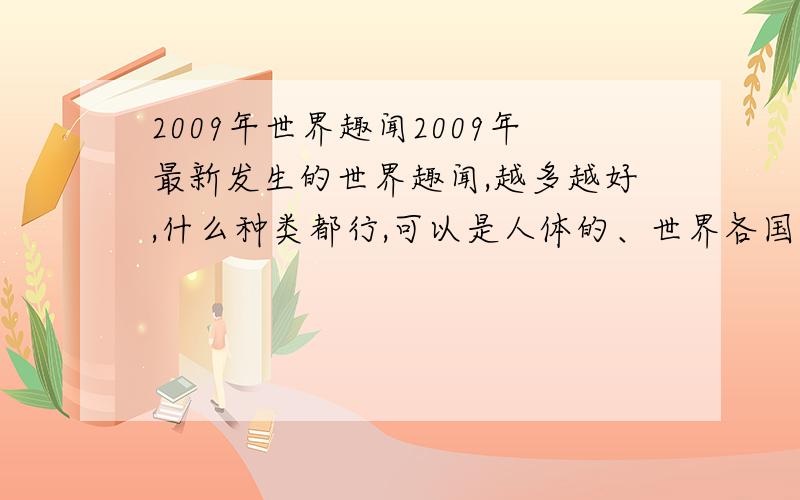 2009年世界趣闻2009年最新发生的世界趣闻,越多越好,什么种类都行,可以是人体的、世界各国奇奇怪怪的法律、世界各国奇怪的风俗习惯与民间传统,越多越好,好像未解之谜、什么怪怪的东西都