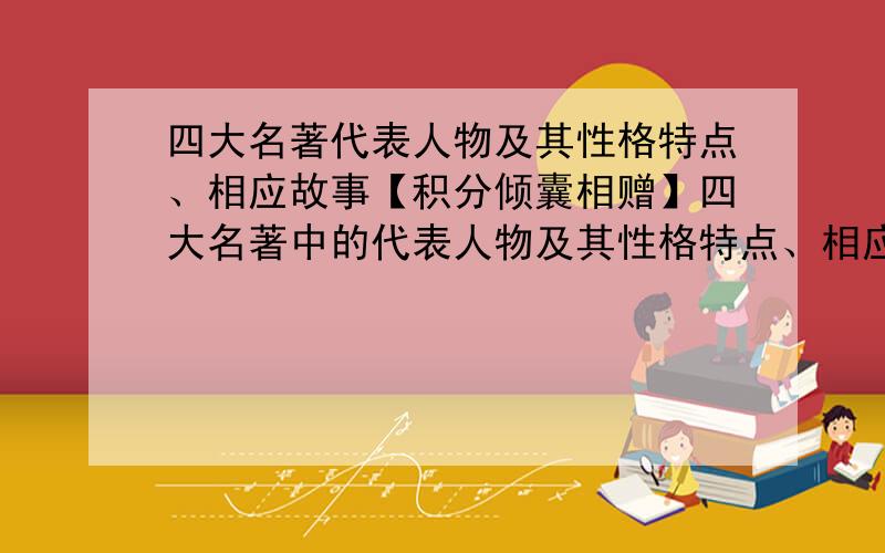 四大名著代表人物及其性格特点、相应故事【积分倾囊相赠】四大名著中的代表人物及其性格特点、相应故事,每部名著写6个,其中《水浒传》要3男3女.大家尽量答,注意言简意骇.我将积分倾