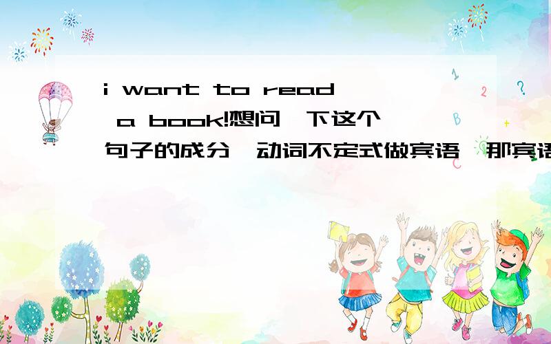 i want to read a book!想问一下这个句子的成分,动词不定式做宾语,那宾语是to read ,还是to read a book,为什么,还有,a book算是什么成分,