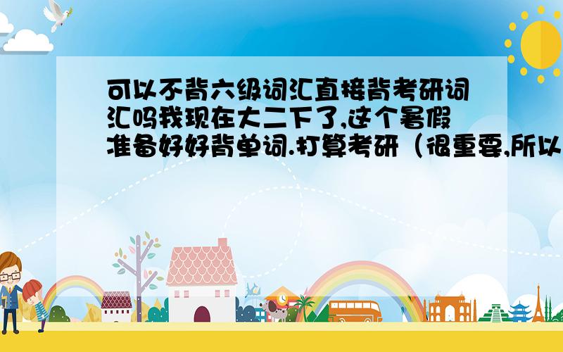 可以不背六级词汇直接背考研词汇吗我现在大二下了,这个暑假准备好好背单词.打算考研（很重要,所以考研英语力求拿高分）,但12月份也想考六级（如果没过,明年6月再考,过了明年6月也会刷