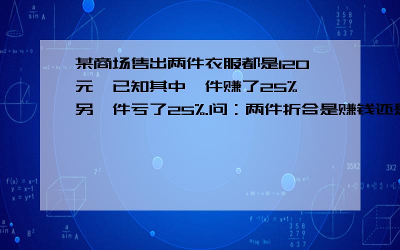 某商场售出两件衣服都是120元,已知其中一件赚了25%,另一件亏了25%.问：两件折合是赚钱还是赔钱?盈...某商场售出两件衣服都是120元,已知其中一件赚了25%,另一件亏了25%.问：两件折合是赚钱还