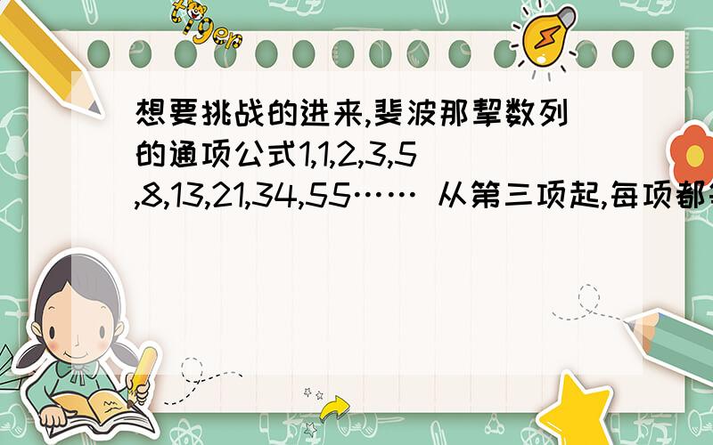 想要挑战的进来,斐波那挈数列的通项公式1,1,2,3,5,8,13,21,34,55…… 从第三项起,每项都等于前两项的和大一时我曾经写出一个很麻烦的通项公式,只是含有参数,对不同项要经过计算先确定参数值