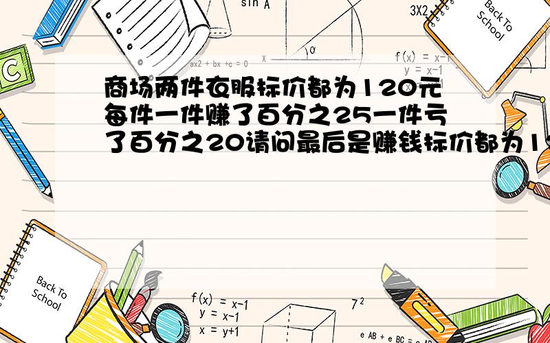 商场两件衣服标价都为120元每件一件赚了百分之25一件亏了百分之20请问最后是赚钱标价都为120元每件,卖出后一件赚了百分之25,一件亏了百分之20 请问最后是赚钱了还是亏钱了?