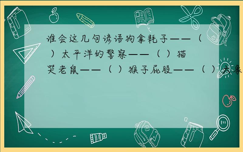 谁会这几句谚语狗拿耗子——（ ）太平洋的警察——（ ）猫哭老鼠——（ ）猴子屁股——（ ）大象屁股——（ ）老虎屁股——（ ）螃蟹上岸——（ ）狗咬鸭子——（ ）狗熊钻烟囱——