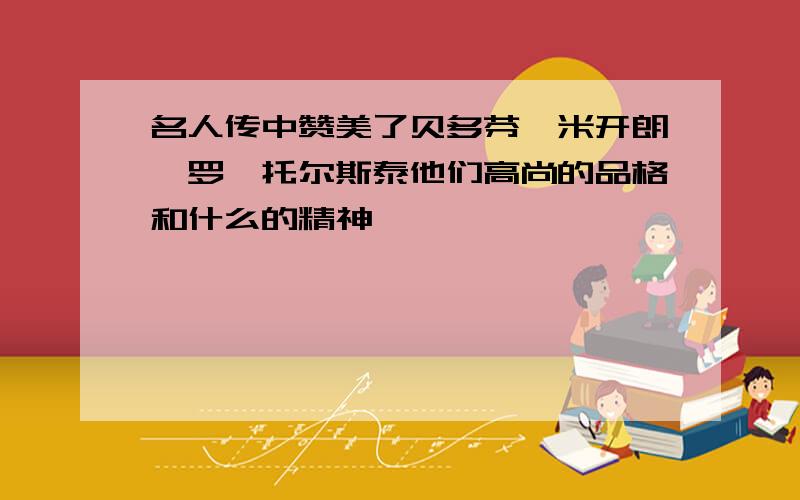 名人传中赞美了贝多芬,米开朗琪罗,托尔斯泰他们高尚的品格和什么的精神