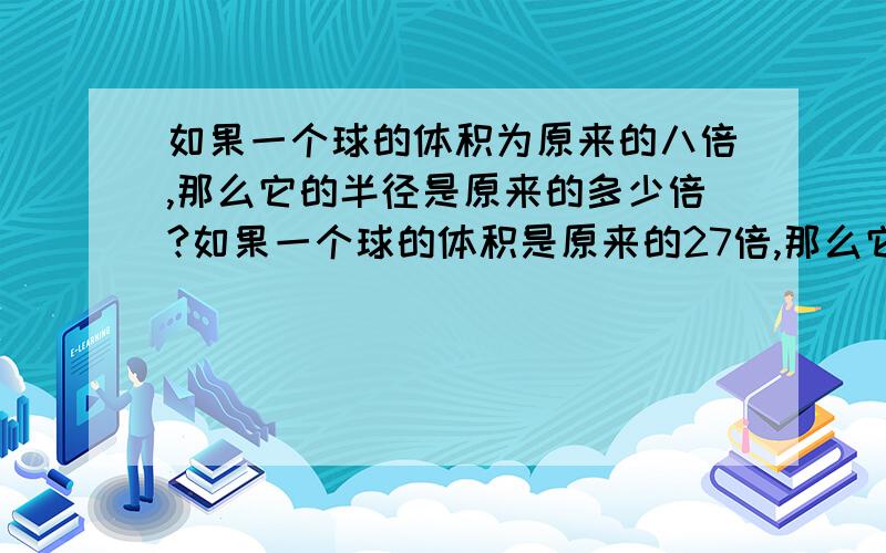 如果一个球的体积为原来的八倍,那么它的半径是原来的多少倍?如果一个球的体积是原来的27倍,那么它的半径是原来的多少倍?如果一个球的体积变为原来的1000倍呢?变为N倍呢?（球的体积计算