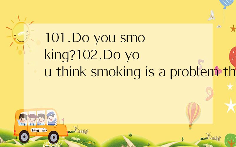 101.Do you smoking?102.Do you think smoking is a problem that needs special attention and has to be solved?If so,why?103.What do you know about XXX?104.What problem do you think you will have in XXX?105.How will you overcome the difficulties?106.Do y