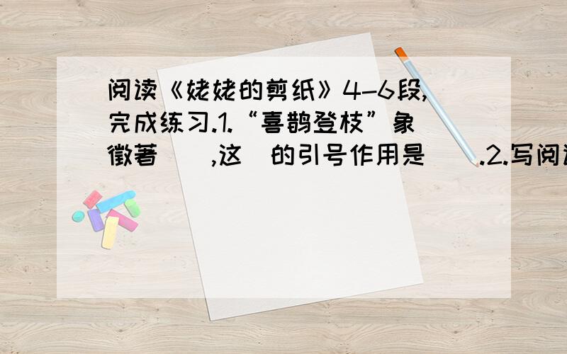 阅读《姥姥的剪纸》4-6段,完成练习.1.“喜鹊登枝”象徵著（）,这裏的引号作用是（）.2.写阅读《姥姥的剪纸》4-6段,完成练习.1.“喜鹊登枝”象徵著（）,这裏的引号作用是（）.2.写几个与下