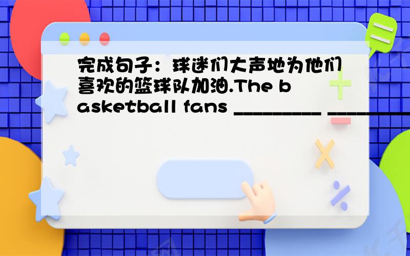 完成句子：球迷们大声地为他们喜欢的篮球队加油.The basketball fans _________ _________their favourite team _______.
