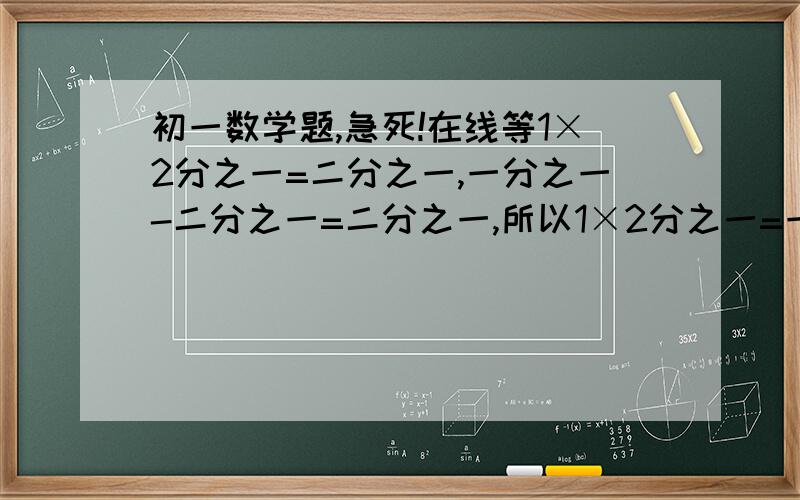 初一数学题,急死!在线等1×2分之一=二分之一,一分之一-二分之一=二分之一,所以1×2分之一=一分之一-二分之一；2×3分之一=六分之一,二分之一-三分之一=六分之一,所以2×3分之一=二分之一-三