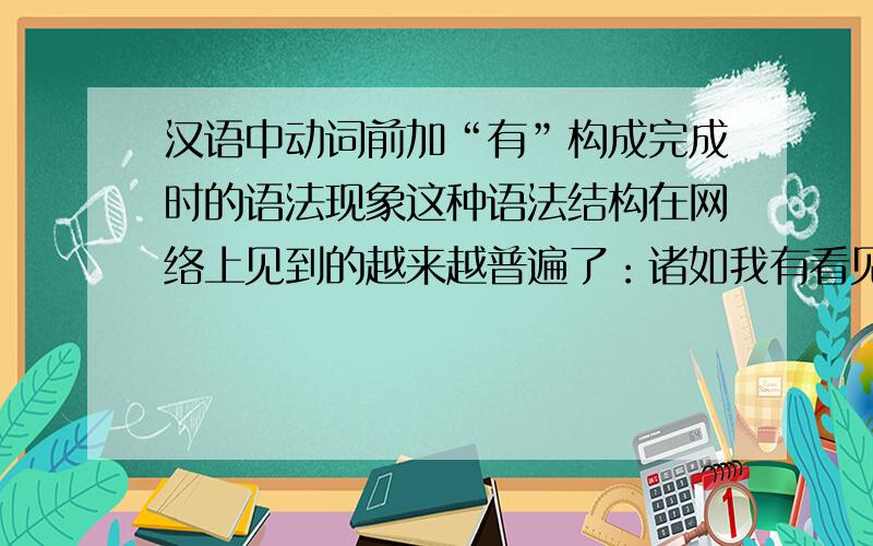 汉语中动词前加“有”构成完成时的语法现象这种语法结构在网络上见到的越来越普遍了：诸如我有看见,我有听到,我有做过……这是哪个方言的特殊语法结构还是因为英语大行其道造成的.