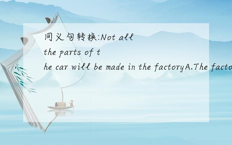 同义句转换:Not all the parts of the car will be made in the factoryA.The factory won't make all the cars.B.The factory will make all the cars.C.The factory will make some of the cars.D.The factory will make some parts of the car.