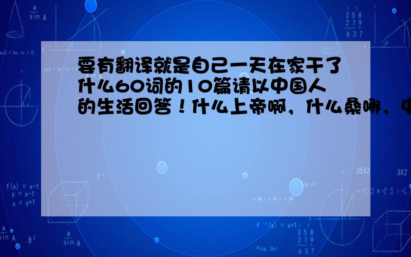 要有翻译就是自己一天在家干了什么60词的10篇请以中国人的生活回答！什么上帝啊，什么桑哪，中国学生可能？最好是你们自己编！别从别的地方复制！我再加点分！希望有我满意的回答