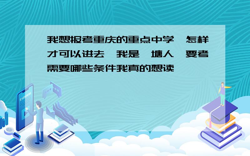 我想报考重庆的重点中学,怎样才可以进去,我是篆塘人,要考需要哪些条件我真的想读