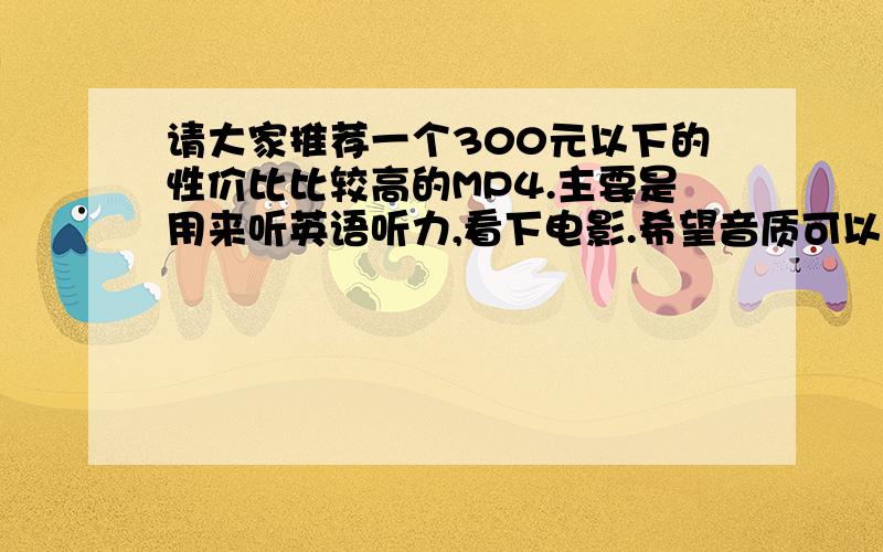 请大家推荐一个300元以下的性价比比较高的MP4.主要是用来听英语听力,看下电影.希望音质可以,无杂音,屏幕清晰.最好有英语单词翻译软件,不触屏.