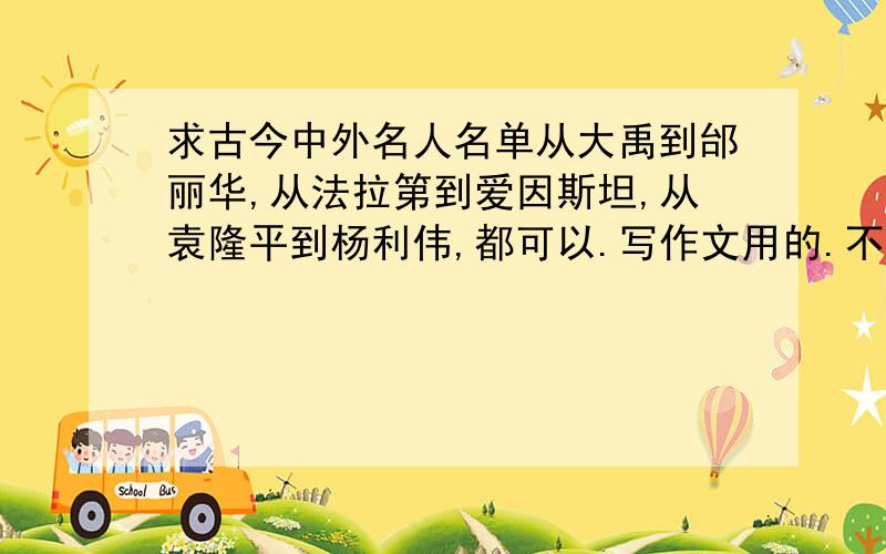 求古今中外名人名单从大禹到邰丽华,从法拉第到爱因斯坦,从袁隆平到杨利伟,都可以.写作文用的.不要求事例（有更好）,人名越多越好,三位数以上的追加.最好高中文化水平的人都知道的,有