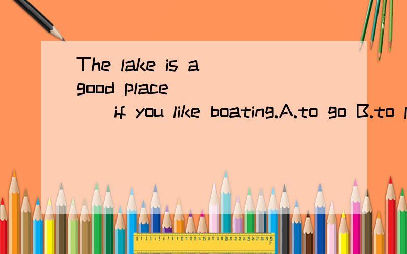 The lake is a good place______if you like boating.A.to go B.to play C.to study D.to take这道题目中为何选A不选其他的!