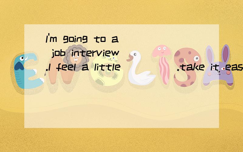 l'm going to a job interview.l feel a little_____.take it easy.some soft music can help you relaxA comfortable B nervous C excited D happy