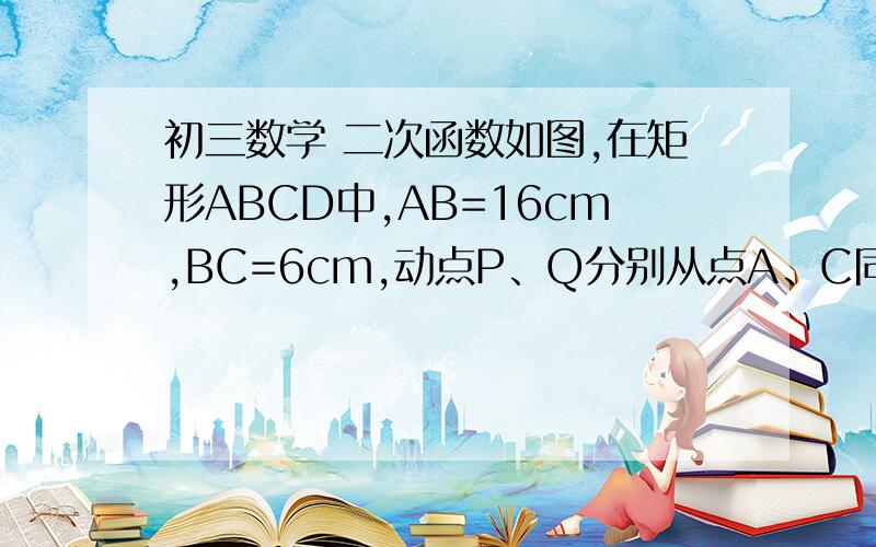 初三数学 二次函数如图,在矩形ABCD中,AB=16cm,BC=6cm,动点P、Q分别从点A、C同时出发,点P以3cm/s的速度向点B移动,一直到达点B为止,点Q以2cm/s的速度向点D移动.(注：P从A向B移动,Q从C向D移动）(1)试写