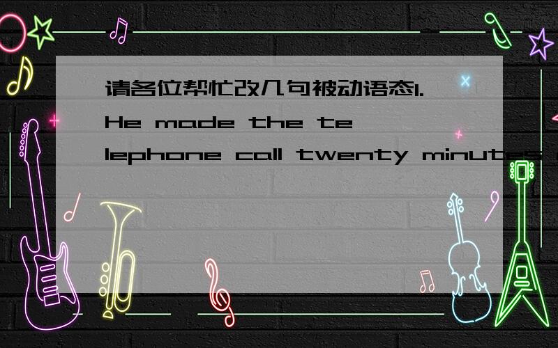 请各位帮忙改几句被动语态1.He made the telephone call twenty minutes ago.2.Everybody knows his name.3.How many English words had you learned by the end of last term?4.My brother has collected thousands of stamps.5.They will deal with the m