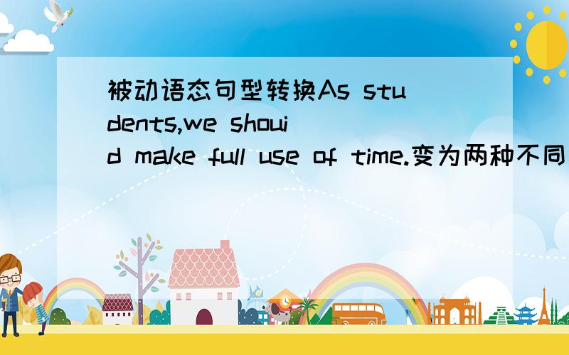 被动语态句型转换As students,we shouid make full use of time.变为两种不同的被动语态的句子1 把大宾语time作主语的句子2 把小宾语use作主语的句子 大宾语和小宾语