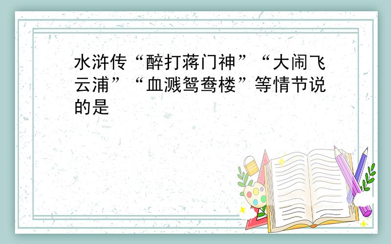 水浒传“醉打蒋门神”“大闹飞云浦”“血溅鸳鸯楼”等情节说的是