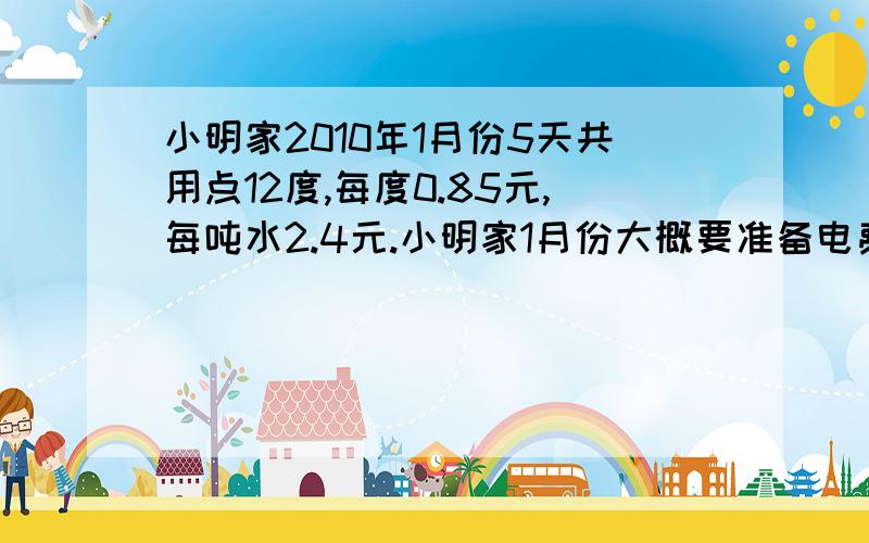 小明家2010年1月份5天共用点12度,每度0.85元,每吨水2.4元.小明家1月份大概要准备电费和水费各多少元?小明家2010年1月份5天共用电12度，每度0.85元;用水1.5吨，每吨水2.4元。小明家1月份大概要准