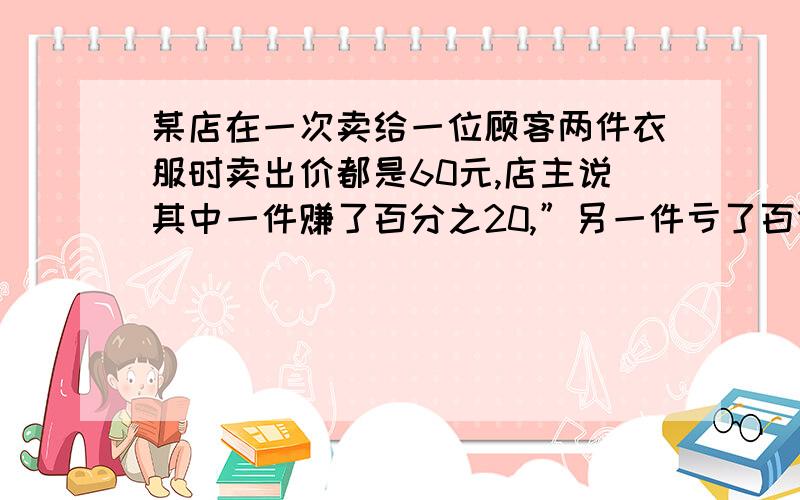 某店在一次卖给一位顾客两件衣服时卖出价都是60元,店主说其中一件赚了百分之20,”另一件亏了百分之20．请通过计算回答：店主是赢利了,还是亏本了?”继续上面的应用题题目条件．．!