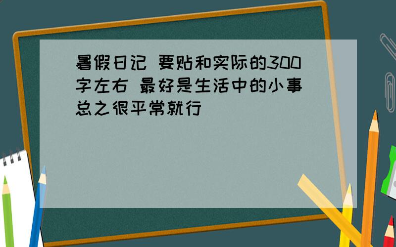 暑假日记 要贴和实际的300字左右 最好是生活中的小事 总之很平常就行