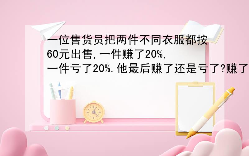 一位售货员把两件不同衣服都按60元出售,一件赚了20%,一件亏了20%.他最后赚了还是亏了?赚了或亏了多少一位售货员把两件不同衣服都按120元出售,一件赚了20%,一件亏了20%.他最后赚了还是亏了?