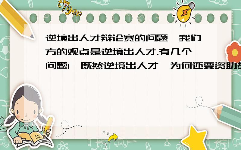 逆境出人才辩论赛的问题,我们方的观点是逆境出人才.有几个问题1、既然逆境出人才,为何还要资助贫困大学生呢?2、既然逆境出人才,孟母为何要三迁啊!原来的生活环境多逆啊?3、纳兰性德所