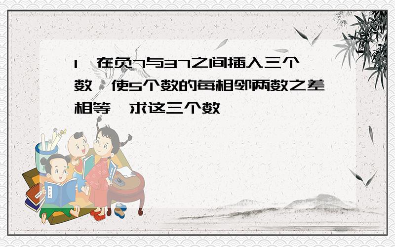 1,在负7与37之间插入三个数,使5个数的每相邻两数之差相等,求这三个数