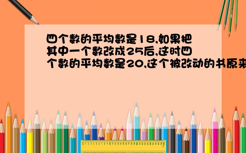 四个数的平均数是18,如果把其中一个数改成25后,这时四个数的平均数是20,这个被改动的书原来是多少求求求求   急叽叽叽叽叽叽叽