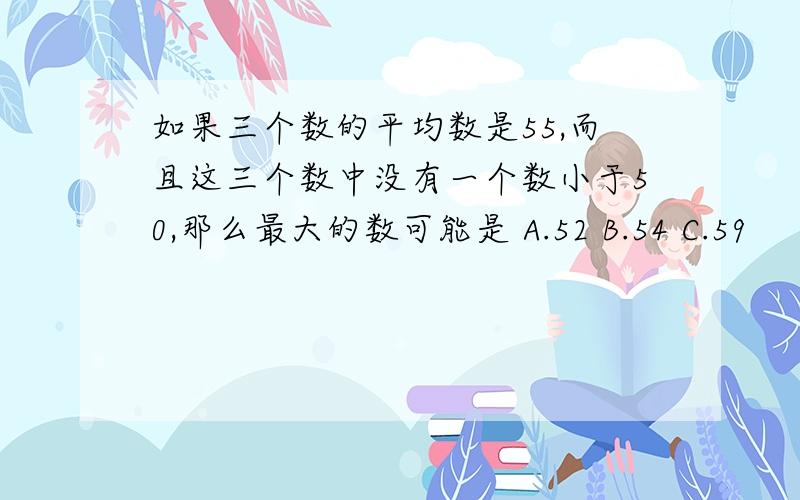 如果三个数的平均数是55,而且这三个数中没有一个数小于50,那么最大的数可能是 A.52 B.54 C.59