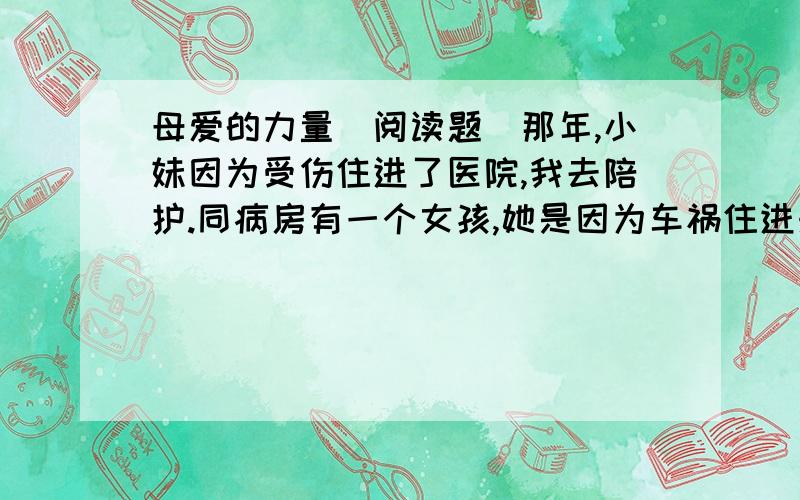 母爱的力量（阅读题）那年,小妹因为受伤住进了医院,我去陪护.同病房有一个女孩,她是因为车祸住进来的.自住进来的那天起,她就一直昏迷不醒.女孩在昏迷中不时地喊着：“妈妈,妈妈!”女