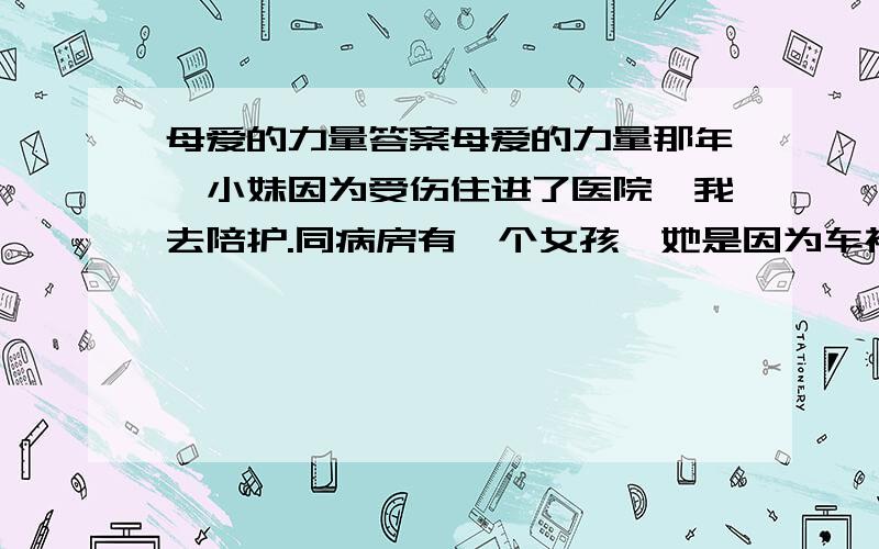 母爱的力量答案母爱的力量那年,小妹因为受伤住进了医院,我去陪护.同病房有一个女孩,她是因为车祸住进来的.自住进来的那天起,她就一直昏迷不醒.女孩在昏迷中不时地喊着：“妈妈,妈妈!