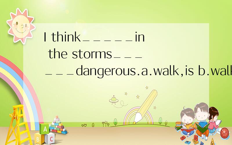 I think_____in the storms______dangerous.a.walk,is b.walking,are notc.walking,is d.to walk,is但是为什么呢?求原因