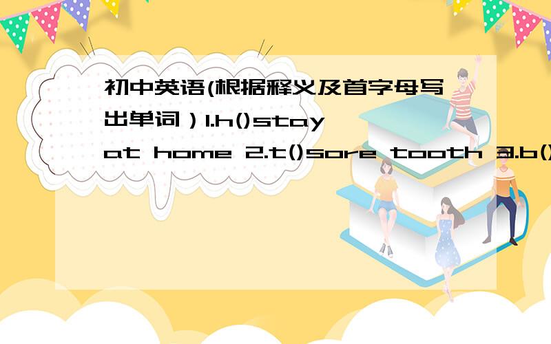 初中英语(根据释义及首字母写出单词）1.h()stay at home 2.t()sore tooth 3.b()sore back 4.s()sore stomach 5.t（）need something to drink 6.d（）a tooth doctor 7.t（）need to rest 8.n（）at the moment 9.l（）a Little sheep or go